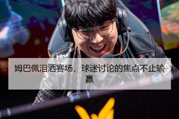 姆巴佩泪洒赛场，球迷讨论的焦点不止输赢