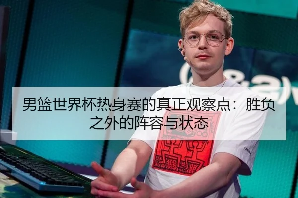 男篮世界杯热身赛的真正观察点：胜负之外的阵容与状态